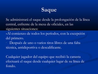 Saque
Se administrará el saque desde la prolongación de la línea
central, enfrente de la mesa de oficiales, en las
siguientes situaciones:
-Al comienzo de todos los períodos, con la excepción
del primero.
- Después de uno o varios tiros libres de una falta
técnica, antideportiva o descalificante.

Cualquier jugador del equipo que recibió la canasta
efectuará el saque desde cualquier lugar de su línea de
fondo.
 