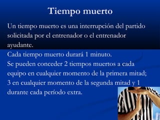 Tiempo muerto
Un tiempo muerto es una interrupción del partido
solicitada por el entrenador o el entrenador
ayudante.
Cada tiempo muerto durará 1 minuto.
Se pueden conceder 2 tiempos muertos a cada
equipo en cualquier momento de la primera mitad;
3 en cualquier momento de la segunda mitad y 1
durante cada período extra.
 