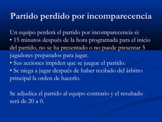 Partido perdido por incomparecencia
Un equipo perderá el partido por incomparecencia si:
• 15 minutos después de la hora programada para el inicio
del partido, no se ha presentado o no puede presentar 5
jugadores preparados para jugar.
• Sus acciones impiden que se juegue el partido.
• Se niega a jugar después de haber recibido del árbitro
principal la orden de hacerlo.

Se adjudica el partido al equipo contrario y el resultado
será de 20 a 0.
 