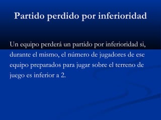 Partido perdido por inferioridad

Un equipo perderá un partido por inferioridad si,
durante el mismo, el número de jugadores de ese
equipo preparados para jugar sobre el terreno de
juego es inferior a 2.
 