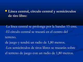    Línea central, círculo central y semicírculos
    de tiro libre:

-La línea central se prolonga por la bandas 15 cms.
-El círculo central se trazará en el centro del
terreno.
de juego y tendrá un radio de 1,80 metros.
-Los semicírculos de tiros libres se trazarán sobre
el terreno de juego con un radio de 1,80 metros.
 