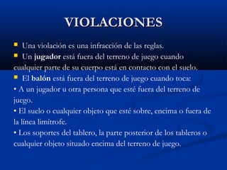 VIOLACIONES
   Una violación es una infracción de las reglas.
 Un jugador está fuera del terreno de juego cuando

cualquier parte de su cuerpo está en contacto con el suelo.
 El balón está fuera del terreno de juego cuando toca:

• A un jugador u otra persona que esté fuera del terreno de
juego.
• El suelo o cualquier objeto que esté sobre, encima o fuera de
la línea limítrofe.
• Los soportes del tablero, la parte posterior de los tableros o
cualquier objeto situado encima del terreno de juego.
 