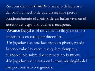 -Se considera un fumble o manejo defectuoso
del balón el hecho de que un jugador pierda
accidentalmente el control de un balón vivo en el
terreno de juego y lo vuelva a recuperar.
-Avance ilegal es el movimiento ilegal de uno o
ambos pies en cualquier dirección.
-Un jugador que esta haciendo un pivote, puede
hacerlo todas las veces que quiere siempre y
cuando el pie sobre el que pivota no lo mueva.
-Un jugador puede estar en la zona restringida del
campo contrario 3 segundos.
 