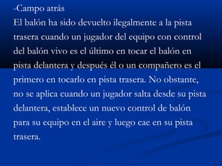 -Campo atrás
El balón ha sido devuelto ilegalmente a la pista
trasera cuando un jugador del equipo con control
del balón vivo es el último en tocar el balón en
pista delantera y después él o un compañero es el
primero en tocarlo en pista trasera. No obstante,
no se aplica cuando un jugador salta desde su pista
delantera, establece un nuevo control de balón
para su equipo en el aire y luego cae en su pista
trasera.
 