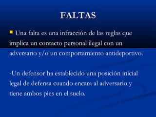 FALTAS
 Una falta es una infracción de las reglas que
implica un contacto personal ilegal con un
adversario y/o un comportamiento antideportivo.

-Un defensor ha establecido una posición inicial
legal de defensa cuando encara al adversario y
tiene ambos pies en el suelo.
 