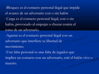-Bloqueo es el contacto personal ilegal que impide
el avance de un adversario con o sin balón
-Carga es el contacto personal ilegal, con o sin
balón, provocado al empujar o chocar contra el
torso de un adversario.
-Agarrar es el contacto personal ilegal con un
adversario que interfiere su libertad de
movimiento.
-Una falta personal es una falta de jugador que
implica un contacto con un adversario, esté el balón vivo o
muerto.
 