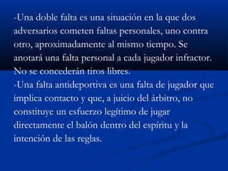 -Una doble falta es una situación en la que dos
adversarios cometen faltas personales, uno contra
otro, aproximadamente al mismo tiempo. Se
anotará una falta personal a cada jugador infractor.
No se concederán tiros libres.
-Una falta antideportiva es una falta de jugador que
implica contacto y que, a juicio del árbitro, no
constituye un esfuerzo legítimo de jugar
directamente el balón dentro del espíritu y la
intención de las reglas.
 