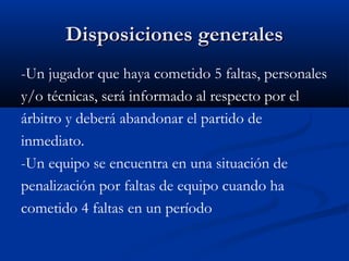 Disposiciones generales
-Un jugador que haya cometido 5 faltas, personales
y/o técnicas, será informado al respecto por el
árbitro y deberá abandonar el partido de
inmediato.
-Un equipo se encuentra en una situación de
penalización por faltas de equipo cuando ha
cometido 4 faltas en un período
 