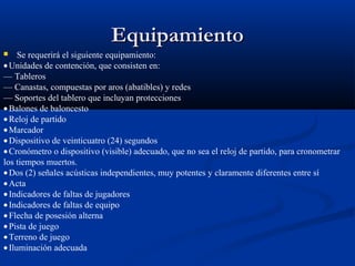 Equipamiento
    Se requerirá el siguiente equipamiento:
• Unidades de contención, que consisten en:
— Tableros
— Canastas, compuestas por aros (abatibles) y redes
— Soportes del tablero que incluyan protecciones
• Balones de baloncesto
• Reloj de partido
• Marcador
• Dispositivo de veinticuatro (24) segundos
• Cronómetro o dispositivo (visible) adecuado, que no sea el reloj de partido, para cronometrar
los tiempos muertos.
• Dos (2) señales acústicas independientes, muy potentes y claramente diferentes entre sí
• Acta
• Indicadores de faltas de jugadores
• Indicadores de faltas de equipo
• Flecha de posesión alterna
• Pista de juego
• Terreno de juego
• Iluminación adecuada
 