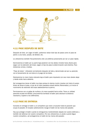 4. EL PASE                  33




4.11 PASE DESPUÉS DE BOTE
Después de bote, sin coger el balón, podremos ralizar todo tipo de pases como el pase de
pecho a una mano, picado, de béisbol, etc.

Lo utilizaremos también frecuentemente ante una defensa presionante por ser un pase rápido.

Dominaremos el balón por su parte baja posterior con los dedos mirando hacia afuera para
seguir con la extensión del brazo; según el tipo de pase la determinación será distinta. Para
distancias cortas y medias.

“Pase de bolos”. Utilizando normalmente después de bote y denominado así por su parecido
con el lanzamiento de una bola en el juego de los bolos.

Deslizaremos la mano hasta colocarla bajo el balón para impulsarlo con esa mano desde abajo
y desde atrás hacia adelante.

Así conseguimos lanzar el balón muy lejos porque le damos mucho impulso con todo el cuerpo.
Antes de lanzar el pase, el pie de la mano pasadora estará detrás (Flexionados) y al iniciar el
movimiento de extensión del brazo adelantaremos la pierna.

Terminaremos con un golpe de muñeca y la mano quedará hacia arriba. Tiene un utilidad
parecida al pase de béisbol, procuraremos bombear el balón para alcanzar la distancia
necesaria y superar a los defensores.


4.12 PASE DE ENTREGA
Consiste en entregar el balón a un compañero que viene a buscarlo hasta la posición que
ocupa el pasador. El receptor prácticamente recoge el balón de las manos del pasador.

Hay que proteger el balón cuando lo entreguemos manteniéndolo alejado de nuestro defensor y
también del defensor de nuestro compañero. Por eso utilizaremos un pivote cuando llegue
nuestro compañero, así protegeremos el balón de las manos del pasador.


G I P U Z K O A K O   S A S K I B A L O I   F E D E R A K U N T Z A   •   F E D E R A C I Ó N   G U I P U Z C O A N A   D E   B A L O N C E S T O
 