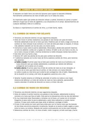 40       6. CAMBIOS DE DIRECCION CON BALON

El atacante con balón tiene una serie de opciones para superar al atacante driblando.
Normalmente cambiaremos de mano el balón pero no en todos los casos.

Es importante saber qué cambio de dirección utilizan y cuándo, teniendo en cuenta a nuestro
defensor al igual que al resto de jugadores y sus situaciones en el campo. Aprovecharemos así
cualquier debilidad o fallo en la defensa.

Es básico e importantísimo el cambio de ritmo, y un bote fuerte, rápido.


6.1 CAMBIO DE MANO POR DELANTE
• Tomamos una dirección distinta a la que seguiremos después.
• Antes de iniciar el cambio realizamos una parada en dos tiempo (sin parar de botar).
  Teniendo adelantado el pie de la mano que bota. Podemos para al revés y luego a la hora de
  cambiar de mano retrasar el pie contrario a la mano de bote para dejar un espacio. E incluso
  más adelante realizarlo con los dos pies a la misma alutra.
• Inclinamos el peso sobre la pierna adelantada, (flexionada) y desde esta posición hacemos
  un bote de adelante a atrás con un golpe de muñeca. El balón va de una mano a la otra, no
  va la mano a buscar el balón, mientras tendremos la rodilla retrasada metida hacia dentro.
• Este bote será muy fuerte y bajo.
• Giramos 450 sobre las plantas de los pies para cambiar de dirección.
• Y saldremos botando con la otra mano de forma explosiva (cambio de ritmo), pero tenemos
  dos opciones:
  a) Salida cruzada: El primer paso tras el bote para cambiar de mano es el contrario a la
     nueva dirección (pie que estaba adelantando) cruzándolo por delante del defensor
     protegiendo así la salida con el cuerpo.
  b) Salida abierta: El primer paso tras el bote de cambio de mano es el pie retrasado, el
     mismo de la mano que bota tras el cambio, el más cercano a la nueva dirección.
  La salida cruzada es más lenta que la abierta pero protegemos más el balón. Dependiendo
  de la situación en el campo y del resto de jugadores usaremos una u otra

• Variante: Cuando estamos en dribling de velocidad, el cambio se realiza a una mayor
  distancia del defensor y el bote del cambio de mano es hacia adelante, aprovecahndo
  nuestra velocidad. El cambio de dirección es menor y el bote más alto.


6.2 CAMBIO DE MANO EN REVERSO
• Tomamos una dirección distinta a la que seguiremos después.
• Antes de realizar el cambio haremos una parada en dos tiempos, adelantando la pierna
  contraria a la mano que lleva el balón. Esta pierna la colocaremos entre las dos del defensor.
• Es muy importante estar flexionados y contactar con el brazo y el cuerpo con el contrario.
  Cargamos el peso sobre la pierna adelantada y sobre ésta realizamos un pivote interior
  (reverso). El paso será amplio para dejar atrás al defensor y proteger el balón.
• El bote (1) del cambio de mano será hacia atrás pero con la misma mano que iba botando
  (el otro brazo servirá de protección) inicialmente, llevado en el pivote el balón cogido un poco
  entre la mano y la muñeca. Después del cambio continuaremos con la otra mano botando.
• Deberemos cambiar de ritmo, no mirar al balón, visión marginal y el bote será bajo y fuerte.




G I P U Z K O A K O   F O R U   A L D U N D I A   •   D I P U T A C I Ó N   F O R A L   D E   G I P U Z K O A
 
