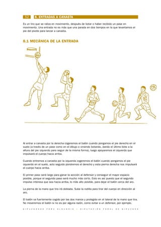 52       8. ENTRADAS A CANASTA

Es un tiro que se raliza en movimiento, después de botar o haber recibido un pase en
movimiento. Una entrada no es más que una parada en dos tiempos en la que levantamos el
pie del pivote para lanzar a canasta.


8.1 MECÁNICA DE LA ENTRADA




Al entrar a canasta por la derecha cogeremos el balón cuando pongamos el pie derecho en el
suelo (a través de un pase como en el dibujo o viniendo botando, dando el último bote a la
altura del pie izquierdo para seguir de la misma forma), luego apoyaremos el izquierdo que
impulsará el cuerpo hacia arriba.

Cuando entremos a canasta por la izquierda cogeremos el balón cuando pongamos el pie
izquierdo en el suelo, acto seguido pondremos el derecho y esta pierna derecha nos impulsará
el cuerpo hacia arriba.

El primer paso será largo para ganar la accción al defensor y conseguir el mayor espacio
posible, porque el segundo paso será mucho más corto. Esto es así puesto que el segundo
impulso interesa que sea hacia arriba, lo más alto posible, para dejar el balón cerca del aro.

La pierna de la mano que tira irá doblada. Sube la rodilla para tirar del cuerpo en dirección al
aro.

El balón va fuertemente cogido por las dos manos y protegido en el lateral de la mano que tira.
No moveremos el balón si no es por alguna razón, como evitar a un defensor, por ejemplo.

G I P U Z K O A K O   F O R U   A L D U N D I A   •   D I P U T A C I Ó N   F O R A L   D E   G I P U Z K O A
 