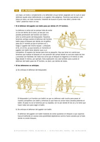 66       10. BLOQUEOS

  uno bajo y al revés o simplemente y no defienden al que tenían asignado con lo cual un peor
  defensor puede estar defendiendo a un jugador más peligroso. Tenemos que pensar y ser
  listos en este y en todo momento, tratando de buscar el punto más débil y donde más
  “daño” podemos hacer al rival.

• Si el defensor del jugador con balón pasa por detrás (3er/4º hombre).

  La defensa si actúa así es porque trata de evitar
  un tiro de dentro de la zona, ya sea por una
  posible penetración del hombre con balón o
  ante la continuación del bloqueador. Nosotros
  tenemos ventaja cuando el defensor del hombre
  balón pasa el bloqueo por detrás (en el gráfico
  pasa de 3er hombre ya que el primero es 1,
  luego 2 -jugador del mismo equipo - y después
  el A), en el tiro, ya que durante un momento el
  jugador con balón tiene delante suyo a un
  compañero. El espacio de tiempo para tirar es pequeño. Hay que tener en cuenta que
  tenemos que realizar el bloqueo en una posición del campo desde la cual sea capaz de tirar
  y encestar con facilidad. De nada nos sirve que el bloqueo lo hagamos a 9 metros si sólo
  llego desde 5 metros, por ejemplo. Esta explicación nos vale también para cuando el
  defensor del balón pase de 4º hombre, es decir, por detrás de todos.

• Si los defensores se anticipan.

  a) Se anticipa el defensor del bloqueador.




     El bloqueador (y el hombre con balón) ve que su defensor sale mucho para pasar al
     nuestro compañero con balón y entonces lo que hace es cortar hacia canasta pidiendo el
     balón. El pase no se lo haremos por su espalda, sin no por donde él nos ve y no tiene que
     hacer nada raro para coger el balón.

  b) Se anticipa el defensor del jugador con balón.

     El defensor del jugador con balón tratando de evitar quedarse en bloqueo o que vayamos
     hacia él defiende en exceso esta posibilidad dejándonos camino hacia canasta por el lado
     donde no existe bloqueo.




G I P U Z K O A K O   F O R U   A L D U N D I A   •   D I P U T A C I Ó N   F O R A L   D E   G I P U Z K O A
 