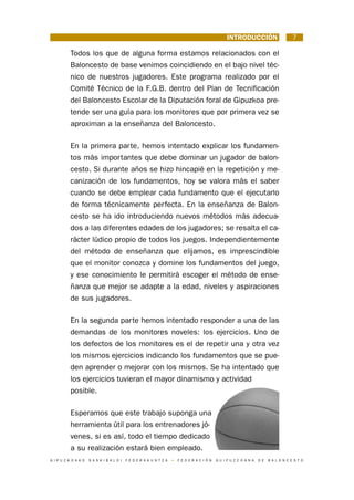 INTRODUCCIÓN                         7

           Todos los que de alguna forma estamos relacionados con el
           Baloncesto de base venimos coincidiendo en el bajo nivel téc-
           nico de nuestros jugadores. Este programa realizado por el
           Comité Técnico de la F.G.B. dentro del Plan de Tecnificación
           del Baloncesto Escolar de la Diputación foral de Gipuzkoa pre-
           tende ser una guía para los monitores que por primera vez se
           aproximan a la enseñanza del Baloncesto.

           En la primera parte, hemos intentado explicar los fundamen-
           tos más importantes que debe dominar un jugador de balon-
           cesto. Si durante años se hizo hincapié en la repetición y me-
           canización de los fundamentos, hoy se valora más el saber
           cuando se debe emplear cada fundamento que el ejecutarlo
           de forma técnicamente perfecta. En la enseñanza de Balon-
           cesto se ha ido introduciendo nuevos métodos más adecua-
           dos a las diferentes edades de los jugadores; se resalta el ca-
           rácter lúdico propio de todos los juegos. Independientemente
           del método de enseñanza que elijamos, es imprescindible
           que el monitor conozca y domine los fundamentos del juego,
           y ese conocimiento le permitirá escoger el método de ense-
           ñanza que mejor se adapte a la edad, niveles y aspiraciones
           de sus jugadores.

           En la segunda parte hemos intentado responder a una de las
           demandas de los monitores noveles: los ejercicios. Uno de
           los defectos de los monitores es el de repetir una y otra vez
           los mismos ejercicios indicando los fundamentos que se pue-
           den aprender o mejorar con los mismos. Se ha intentado que
           los ejercicios tuvieran el mayor dinamismo y actividad
           posible.

           Esperamos que este trabajo suponga una
           herramienta útil para los entrenadores jó-
           venes, si es así, todo el tiempo dedicado
           a su realización estará bien empleado.
G I P U Z K O A K O   S A S K I B A L O I   F E D E R A K U N T Z A   •   F E D E R A C I Ó N   G U I P U Z C O A N A   D E   B A L O N C E S T O
 