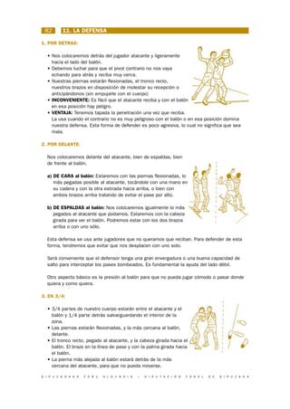 82       11. LA DEFENSA

1. POR DETRAS:

  • Nos colocaremos detrás del jugador atacante y ligeramente
    hacia el lado del balón.
  • Debemos luchar para que el pivot contrario no nos vaya
    echando para atrás y reciba muy cerca.
  • Nuestras piernas estarán flexionadas, el tronco recto,
    nuestros brazos en disposición de molestar su recepción o
    anticipándonos (sin empujarle con el cuerpo)
  • INCONVENIENTE: Es fácil que el atacante reciba y con el balón
    en esa posición hay peligro.
  • VENTAJA: Tenemos tapada la penetración una vez que reciba.
    La usa cuando el contrario no es muy peligroso con el balón o en esa posición domina
    nuestra defensa. Esta forma de defender es poco agresiva, lo cual no significa que sea
    mala.

2. POR DELANTE:

  Nos colocaremos delante del atacante, bien de espaldas, bien
  de frente al balón.

  a) DE CARA al balón: Estaremos con las piernas flexionadas, lo
     más pegadas posible al atacante, tocándole con una mano en
     su cadera y con la otra estirada hacia arriba, o bien con
     ambos brazos arriba tratando de evitar el pase por alto.

  b) DE ESPALDAS al balón: Nos colocaremos igualmente lo más
     pegados al atacante que podamos. Estaremos con la cabeza
     girada para ver el balón. Podremos estar con los dos brazos
     arriba o con uno sólo.

  Esta defensa se usa ante jugadores que no queramos que reciban. Para defender de esta
  forma, tendremos que evitar que nos desplacen con uno solo.

  Será conveniente que el defensor tenga una gran envergadura o una buena capacidad de
  salto para interceptar los pases bombeados. Es fundamental la ayuda del lado débil.

  Otro aspecto básico es la presión al balón para que no pueda jugar cómodo o pasar donde
  quiera y como quiera.

3. EN 3/4:

  • 3/4 partes de nuestro cuerpo estarán entre el atacante y el
    balón y 1/4 parte detrás salvarguardando el interior de la
    zona.
  • Las piernas estarán flexionadas, y la más cercana al balón,
    delante.
  • El tronco recto, pegado al atacante, y la cabeza girada hacia el
    balón. El brazo en la línea de pase y con la palma girada hacia
    el balón.
  • La pierna más alejada al balón estará detrás de la más
    cercana del atacante, para que no pueda moverse.

G I P U Z K O A K O   F O R U   A L D U N D I A   •   D I P U T A C I Ó N   F O R A L   D E   G I P U Z K O A
 