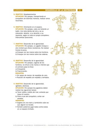 EJERCICIOS                                                        DESARROLLO DE LA MOTRICIDAD                                             91

5. OBJETIVO: Desplazamientos
   SITUACION: Por parejas, transportando al
   compañero de distintas maneras, realizar varios
   recorridos.


6. OBJETIVO: Orientación en el espacio.
   SITUACION: Por parejas, cada uno botando un
   balón. Uno bota detrás del otro y se va
   colocando: delante, a su derecha, a su
   izquierda, según le indica el propio compañero.
   Intercambiar posiciones.


7. OBJETIVO: Desarrollo de la agresividad.
   SITUACION: Por parejas, un jugador empuja a
   otro inmóvil que ofrece resistencia. No realizar
   tirones bruscos.
   a) Empujar con las manos sobre los hombros.
   b) Empujar con las manos sobre las caderas.


8. OBJETIVO: Desarrollo de la agresividad.
   SITUACION: Por parejas, cogerse de los
   hombros, la cintura a las manos e intentar que
   el contrario pase la línea:
   a) Empujando
   b) Fraccionando.
   VARIANTES:
   • Sin apoyo de manos: de espaldas de cara.
   • Posición de espalda con espalda y sentados.


9. OBJETIVO: Desarrollo de la agresividad,
   agilidad y destreza.
   SITUACION: Por parejas los jugadores deben
   realizar las siguientes tareas:
   a) Tocar rodilla o tobillo del rival, evitando que
      toque el nuestro.
   b) Pisar el pie del compañero, evitan ser
      pisados.
   VARIANTES:
   • Cogidos de una mano y cambiando cada vez
      que alguien es tocado.
   • También podemos jugar todos contra todos
      en un espacio limitado.




G I P U Z K O A K O   S A S K I B A L O I   F E D E R A K U N T Z A   •   F E D E R A C I Ó N   G U I P U Z C O A N A   D E   B A L O N C E S T O
 