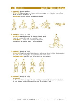 98       EJERCICIOS                                        SUJECIÓN Y DOMINIO DEL BALÓN

27. OBJETIVO: Dominio de balón.
    SITUACION: Botar, adoptando diversas posiciones: de pie, de rodillas, con una rodilla al
    frente, sentados, tumbados, etc.
    VARIANTES: Con dos balones, con los ojos cerrados.




28. OBJETIVO: Dominio del balón.
    SITUACION: Flexionados y con las piernas abiertas, botar
    haciendo un ocho. Bote bajo en un sentido y otro.
    VIARIANTES: Lo mismo pero con 4 botes: bote en el
    lateral, entre las piernas, lateral y entre las piernas.




29. OBJETIVO: Dominio del balón
    SITUACION: Muy flexionados. Partiendo con el balón en el centro, efectuar dos botes, una
    con cada mano, delante y dos botes (una con cada mano) detrás.
    OBSERVACIONES: Bote muy bajo, en el centro y no mirar el balón




30. OBJETIVO: Dominio del balón
    SITUACION:
    a) Llevar el balón rodando por el suelo, con las yemas de los dedos y con al cabeza alta.
    b) Girar el balón sobre un dedo e irlo pasando de una mano a otra.




G I P U Z K O A K O   F O R U   A L D U N D I A   •   D I P U T A C I Ó N   F O R A L   D E   G I P U Z K O A
 
