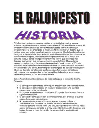 El baloncesto nació como una respuesta a la necesidad de realizar alguna actividad deportiva durante el invierno la escuela de AYMCA en Massachusetts. Al profesor de la Universidad de illinois (Massachusetts), James Naismith (un profesor ingles) le fue encargada la misión, en 1879, de idear un deporte que se pudiera jugar bajo techo, pues los inviernos en esa zona dificultaban la realización de alguna actividad al aire libre. Naismith analizó las actividades deportivas que se practicaban en la época, cuya característica predominante era la fuerza o el contacto físico, y pensó en algo suficientemente activo, que requiriese más destreza que fuerza y que no tuviese mucho contacto físico. El canadiense recordó un antiguo juego de su infancia denominado quot;
duck on a rockquot;
 (El pato sobre una roca), que consistía en intentar alcanzar un objeto colocado sobre una roca lanzándole una piedra. Naismith pidió al encargado del colegio unas cajas de 50 cm. de diámetro pero lo único que le consiguió fueron unas canastas de melocotones, que mandó colgar en las barandillas de la galería superior que rodeaba el gimnasio, a una altura determinada.<br />James Naismith diseñó un conjunto de trece reglas para el incipiente deporte. Estas eran:<br />El balón puede ser lanzado en cualquier dirección con una o ambas manos.<br />El balón puede ser golpeado en cualquier dirección con una o ambas manos, pero nunca con el puño.<br />Un jugador no puede correr con el balón. El jugador debe lanzarlo desde el lugar donde lo toma.<br />El balón debe ser sujetado con o entre las manos. Los brazos o el cuerpo no pueden usarse para sujetarlo.<br />No se permite cargar con el hombro, agarrar, empujar, golpear o zancadillear a un oponente. La primera infracción a esta norma por cualquier persona contará como una falta, la segunda lo descalificará hasta que se consiga una canasta, o, si hay una evidente intención de causar una lesión, durante el resto del partido. No se permitirá la sustitución del infractor.<br />Se considerará falta golpear el balón con el puño, las violaciones de las reglas 3 y 4, y lo descrito en la regla 5.<br />Si un equipo hace tres faltas consecutivas (sin que el oponente haya hecho ninguna en ese intervalo), se contará un punto para sus contrarios.<br />Los puntos se conseguirán cuando el balón es lanzado o golpeado desde la pista, cae dentro de la canasta y se queda allí. Si el balón se queda en el borde y un contrario mueve la cesta, contará como un punto.<br />Cuando el balón sale fuera de banda, será lanzado dentro del campo y jugado por la primera persona en tocarlo. En caso de duda, el árbitro lanzará el balón en línea recta hacia el campo. El que saca dispone de cinco segundos. Si tarda más, el balón pasa al oponente.<br />El árbitro auxiliar, quot;
umpirequot;
, sancionará a los jugadores y anotará las faltas, avisará además al quot;
refereequot;
 (árbitro principal, véase siguiente punto) cuando un equipo cometa tres faltas consecutivas. Tendrá poder para descalificar a los jugadores conforme a la regla 5.<br />El árbitro principal, quot;
refereequot;
, jugará el balón y decide cuando está en juego, dentro del campo o fuera, a quién pertenece, y llevará el tiempo. Decidirá cuando se consigue un punto, llevará el marcador y cualquier otra tarea propia de un árbitro.<br />El tiempo será de dos mitades de 15 minutos con un descanso de 5 minutos entre ambas.<br />El equipo que consiga más puntos será el vencedor.<br />El baloncesto femenino comenzó en 1892, en el Smith College, cuando Andrés Monteoliva Berenson, una profesora de educación física, modificó las reglas de Naismith para adaptarlas a las necesidades de las mujeres.<br />Como Naismith tenía 18 alumnos, decidió que los equipos estuviesen formados por 9 jugadores cada uno. Con el paso del tiempo, este número se redujo primero a 7, y luego al actual de 5 jugadores.<br />El tablero surgió para evitar que los seguidores situados en la galería donde colgaban las cestas, pudieran entorpecer la entrada del balón. Con el paso del tiempo las cestas de melocotones se convirtieron en aros metálicos con una red sin agujeros hasta llegar a la red actual.<br />El baloncesto fue un deporte de exhibición en los Juegos Olímpicos de 1928 y Juegos Olímpicos de 1932, alcanzando la categoría olímpica en los Juegos Olímpicos de 1936. Aquí Naismith tuvo la oportunidad de ver como su creación era convertida en categoría olímpica, cuando fue acompañado por Adolf Hitler en el palco de honor, en Alemania. El baloncesto femenino debió esperar hasta 1976 para su admisión como deporte olímpico.<br />El juego gustó y se estableció pronto en Estados Unidos. México, fue donde primero se introdujo por motivos geográficos. A Europa, llegó de la mano de las sedes de YMCA a París, Francia. Pero no fue hasta la primera guerra mundial que cogió gran impulso, sobre todo gracias a los soldados estadounidenses que jugaban en sus ratos libres.<br />El baloncesto en la actualidad cuenta con una gran difusión en diferentes países de todo el mundo, siendo uno de los deportes con más participantes y competiciones regulares en distintas zonas y países del mundo. En Estados Unidos, se disputa la NBA, considerada la mejor competición mundial de baloncesto de clubes.<br />La línea de tres puntos (triple), se probó en Estados Unidos en 1933. Sin embargo, no sería adoptada por la ABA hasta el año 1968, llegando a la NBA en la temporada 1979-80. En el baloncesto FIBA habría que esperar hasta 1984 para que formara parte de su reglamento.<br />En Alcobendas, España, dentro de la Fundación Pedro Ferrándiz, se encuentra la biblioteca Samaranch donde se ubica la mayor del mundo en temas baloncestísticos.[5]<br />Posiciones de un equipo <br />Dentro del juego de baloncesto, se poseen las siguientes posiciones para situar a los jugadores:<br />quot;
Basequot;
: También llamado quot;
playmakerquot;
 (Creador de juego, literalmente). Normalmente el jugador más bajo del equipo. En ataque sube la pelota hasta el campo contrario y dirige el juego de ataque de su equipo, mandando el sistema de juego. Sus características recomendables son un buen manejo de balón, visión de juego, capacidad de dar buenos pases, buena velocidad y un acertado tiro exterior. En los bases son apreciadas las asistencias como los puntos conseguidos, aunque un buen jugador debe conseguir ambas cosas. En defensa han de dificultar la subida del balón del base contrario, tapar las líneas de pase y estar atento a recoger los rebotes largos. Normalmente estos jugadores no son de una elevada estatura, pues lo realmente importante es la capacidad organizativa y de dirección de juego. Conocidos como 1 en la terminología empleada por los entrenadores.<br />quot;
Escoltaquot;
: Jugador normalmente más bajo, rápido y ágil que el resto, exceptuando a veces el base. Debe aportar puntos al equipo, con un buen tiro incluyendo el tiro de tres puntos, un buen dominio del balón y una gran capacidad de entrar a canasta. Conocidos como 2 en la terminología empleada por los entrenadores.<br />quot;
Aleroquot;
: Es generalmente una altura intermedia entre los jugadores interiores y los exteriores. Su juego está equilibrado entre la fuerza y el tiro. Es un puesto importante, por su capacidad de combinar altura con velocidad. En ataque debe ser buen tirador de tres puntos y asimismo saber culminar una entrada hasta debajo del tablero contrario, son piezas básicas en lanzar el contraataque y suelen culminar la mayoría de ellos. Conocidos como 3 en la terminología empleada por los entrenadores.<br />quot;
Ala-Pívotquot;
: Es un rol más físico que el del alero, en muchos casos con un juego muy similar al pívot. Mantiene la mayoría de los puntos en el poste bajo, aunque algunos pueden llegar a convertirse en tiradores muy efectivos. Sirven de ayuda al pívot para impedir el juego interior del equipo contrario, y cierran el rebote. Conocidos como 4 en la terminología empleada por los entrenadores.<br />quot;
Pívotquot;
: Son los jugadores de mayor altura del equipo, y los más fuertes muscularmente. Normalmente, el pívot debe usar su altura y su potencia jugando cerca del aro. Un pívot que conjunte fuerza con agilidad es una pieza fundamental para su equipo. Son los jugadores que más sorprenden a los aficionados noveles, por su gran altura. En Europa el pívot medio ha evolucionado más y es capaz de abrirse hacia afuera para tirar. En defensa buscan recoger el rebote corto, impedir el juego interior del equipo contrario y taponar las entradas de jugadores exteriores. Conocidos como 5 en la terminología empleada por los entrenadores.<br />Balón de baloncesto a punto de entrar en la canasta.<br />Duración de un partido: En la FIBA, según su reglamento el partido está compuesto por cuatro períodos de 10 minutos cada uno. En la NBA la duración de cada período es de 12 min, y en NCAA se juegan dos períodos de 20 minutos cada uno. Si el partido finaliza con empate entre los dos equipos, deberá jugarse una prórroga de 5 min más. Y así sucesivamente hasta que un equipo gane el partido.<br />Jugadores: el equipo presentado al partido está formado por 12 jugadores como máximo. 5 formarán el quinteto inicial y los otros 7 serán los suplentes. El entrenador podrá cambiar a los jugadores tantas veces como desee aprovechando interrupciones en el juego, salvo en las categorías escolares hasta Infantiles (edad de 13 a 14 años) que todos los jugadores del equipo deben jugar como mínimo un periodo durante los tres primeros, pudiendo en el último hacer sustituciones.<br />Inicio del partido: debe colocarse un jugador de cada equipo dentro del círculo central con un pie cerca de la línea que divide el terreno de juego en dos mitades, situado cada uno de ellos en su campo. Los demás jugadores deben estar fuera del círculo. El árbitro lanza la pelota hacia arriba desde el centro del círculo y los dos jugadores saltan verticalmente para intentar desviarla, sin cogerla, hacia algún compañero de su equipo.<br />Árbitros: para la mayoría de competiciones suelen ser dos árbitros los encargados de dirigir el encuentro. Aunque para muchas ligas profesionales existan tres y para otras con muy bajo presupuesto uno.<br />Mesa de anotadores: la mesa de anotadores (anotador, ayudante de anotador, cronometrador, operador de la regla de 24 s y, si lo hubiera, comisario) controla todas las incidencias del partido (tanteo, tiempos muertos, tiempo de juego, faltas, cambios, etc.) y elabora el acta del partido.<br />Una violación es una infracción de las reglas de juego, penalizada con un saque de fondo o banda para el equipo contrario desde el punto más cercano al de la infracción. Violaciones más comunes:<br />Pasos (Art.25)<br />El avance ilegal (pasos) es un desplazamiento ilegal de un jugador con control de balón (el balón reposa sobre una o ambas manos del jugador). Se produce avance ilegal cuando, una vez establecido el pie de pivote, el jugador:<br />•Lo levanta para iniciar un regate. Denominados comúnmente pasos de salida o arrancada. (No sancionables en baloncesto NBA).<br />•Estando con ambos pies (incluido el de pivote) en contacto con el suelo, salta y, antes de realizar un pase o tiro a canasta, vuelve a tocar con un pie en el suelo.<br />•Estando en movimiento, y saltando sobre el pie de pivote, da dos apoyos más, independientemente del orden de los pies.<br />•Desliza voluntaria o involuntariamente el pie de pivote por el suelo creando una ventaja, el gesto de pivotar no se considera deslizar.<br />Es legal que un jugador caiga al suelo y resbale mientras sostiene el balan, o que obtenga el control del balón mientras esté tumbado o sentado en el suelo.<br />• Es una violación si, después, el jugador rueda o intenta levantarse mientras sostiene el balón.<br />Dobles (Art.24)<br />Un jugador no debe realizar un segundo regate después de haber concluido el primero a menos que haya perdido el control de un balón en el terreno de juego entre ambos regates. Es decir, que una vez dado los dos pasos permitidos, sólo puede pasar el balón a otro jugador o tirar a canasta.<br />Pie<br />Un jugador no debe tocar el balón con el pie intencionadamente. Este acto se considera violación. Aunque también se considera violación si es sin intención de tocar el balón, y se sanciona de la misma manera, saque de banda para el equipo contrario del que ha tocado el balón.<br />3 segundos en Zona (Art.26)<br />No se puede permanecer más de 3 segundos en el área restringida del equipo contrario cuando se está atacando. En caso de que estés defendiendo se puede estar en la zona el tiempo que quieras.<br />Salvo excepciones:<br />•El jugador intente abandonar la zona restringida.<br />•El jugador esté realizando un regate a canasta transcurridos 3 segundos.<br />•Un jugador de su mismo equipo esté en acción de tiro a canasta.<br />Saque de banda/fondo<br />Se debe sacar antes de 5 segundos con el balón a disposición del jugador, pudiendo dar un paso normal lateral y todos los posibles hacia atrás. Cualquier infracción de esta regla es una violación.<br />24 segundos (Art.29)<br />Un equipo que obtiene un nuevo control de balón debe efectuar un lanzamiento a canasta antes de 24 segundos. En caso de que transcurridos 24 segundos el balón siga en las manos del lanzador o no haya tocado aro y su posesión no sea clara para el equipo oponente, se comete una violación. Los 24 segundos se reinician cada vez que el balón toca aro, se comente una violación o una falta. En la NBA en caso de que la falta en defensa se produzca con menos de 14 segundos de posesión restantes, el dispositivo de 24 se reinicia con 14 segundos.<br />Campo atrás (Art.30)<br />El balón devuelto a pista trasera (campo atrás) se produce cuando un equipo tiene control de balón en pista delantera y uno de sus jugadores es el último en tocar el balón en pista delantera y después él o un compañero es el primero en tocarlo en pista trasera.<br />Falta personal (Art.34)<br />Cuando un jugador contacta ilegalmente con un adversario y le causa una desventaja u obtiene una ventaja del contacto, se sanciona falta personal. Se considera contacto ilegal aquel que se produce cuando uno de los jugadores no respeta el cilindro del otro jugador y se considera responsable del contacto al jugador que invade el cilindro del otro o sale del suyo. Un jugador no agarrará, bloqueará, empujará, cargará, zancadilleará ni impedirá el avance de un adversario extendiendo las manos, brazos, codos, hombros, caderas, piernas, rodillas ni pies; ni doblará su cuerpo en una posición ‘anormal’ (fuera de su cilindro), ni incurrirá en juego brusco o violento. La penalización para una falta personal es un saque para el equipo contrario desde el punto más cercano en la línea de fondo/lateral, salvo las faltas de equipo que se expondrán más adelante. A la quinta falta (6ta. en la NBA) el jugador será eliminado.<br />Árbitro señalando una falta en ataque.<br />Falta en ataque<br />Se produce cuando un jugador cuyo equipo tiene control de balón comete una falta personal al empujar o chocar contra el torso de un jugador que en posición legal de defensa (Ambos pies en contacto con el suelo, encarado al atacante, dentro de su cilindro y pudiéndose desplazar lateralmente y hacia atrás, no hacia delante). Si ese contacto causa una desventaja al defensor se sanciona falta del equipo con control de balón (falta en ataque).<br />Falta antideportiva (Art.36)<br />Una falta antideportiva es una falta de jugador que implica contacto y que, a juicio del árbitro, no constituye un esfuerzo legítimo de jugar directamente el balón dentro del espíritu y la intención de las reglas o bien, el contacto es de brusquedad excesiva. Se sanciona con dos tiros libres y posesión para el equipo contrario.<br />Falta técnica<br />Falta a un jugador o de un miembro del banquillo que no implica contacto, sino falta de cooperación o desobediencia deliberada o reiterada al espíritu de las reglas. La segunda falta técnica que se le pite a un mismo jugador contará como descalificante. Una falta técnica contará como falta personal, es decir, se sumará una falta al jugador al que le ha sido pitada la falta técnica, así como a las faltas de equipo. Se sanciona igual que la antideportiva.<br />Falta descalificante<br />Una falta descalificante es cualquier infracción antideportiva flagrante de un jugador, sustituto, jugador excluido, entrenador, ayudante de entrenador o acompañante de equipo que deberá abandonar el campo y no podrá establecer contacto visual con el mismo durante el resto del partido. 2 faltas antideportivas constituyen una falta descalificante. Cabe mencionar que una falta descalificante puede conllevar también uno o varios partidos de suspensión según lo decida la organización de la competición.<br />Después de una falta técnica, antideportiva o descalificante se conceden 2 tiros libres y saque desde la prolongación de la línea central enfrente de la mesa de anotadores.<br />Wally Szczerbiak lanzando un tiro libre.<br />Tiros libres<br />Si un equipo comete cuatro faltas en un período (5 en reglamento NBA o 2 en los dos últimos minutos de cada cuarto), a partir de ese momento todas las faltas personales que realice durante ese período serán sancionadas con dos tiros desde la línea de tiros libres de su zona (situada a 4,60 m de la canasta). También se efectuarán tiros libres cuando un jugador recibe una falta mientras se halla en acción de tiro, determinándose su número según la zona de puntuación en la que se encuentre (de 2 o 3 puntos). Si durante esa acción de tiro con falta la canasta se consigue, el cesto es válido y se concede un tiro adicional. Durante la ejecución del tiro libre, el jugador que está tirando no podrá pisar la línea, esto supondría que aunque entrase la canasta el tiro no sería válido, al igual que si uno de sus compañeros invade la zona antes de que el balón salga de las manos del lanzador, por otra parte si un rival entra en la zona antes de que el jugador suelte el balón el tiro se repetirá en caso de que no haya entrado.<br />Una pista de baloncesto tiene que ser una superficie dura, plana, rectangular y libre de obstáculos, con 15 m de ancho y 28 m de longitud.<br />El perímetro de la pista debe estar libre de obstáculos a dos metros de distancia.<br />La altura del primer obstáculo que se encuentre verticalmente sobre la pista debe de estar como mínimo a 7 m de altura.<br />El campo está dividido en dos mitades iguales separados por la línea denominada de medio campo y con un círculo que parte del centro de la pista, el círculo central mide 3,6 m diámetro. Para cada equipo, el medio campo que contiene la canasta que se defiende se denomina medio campo defensivo y el medio campo que contiene la canasta en la que se pretende anotar se denomina medio campo ofensivo.<br />En los lados menores se sitúan los aros que están a 3,05 m de altura y se introducen 1,20 m dentro del rectángulo de juego, tienen que estar provistos de basculantes homologados.<br />Paralela a la línea de fondo encontramos la línea de tiros libres, que se encuentra a 5,80 m de la línea de fondo y a 4,60 m de la canasta. El círculo donde se encuentra la línea de tiros libres tiene un diámetro de 3,6 m. Todas las líneas miden 5 cm. de ancho.<br />La línea de tres puntos se encuentra situada a 6,75 m (FIBA) y a 7,24 m (NBA) de distancia de la canasta.<br />El balón de baloncesto debe ser, evidentemente, esférico, de cuero o piel rugosa, o material sintético, que facilite el agarre de los jugadores aún con las manos sudadas (los balones tienen una superficie con 9.366 puntos). Tradicionalmente es de color naranja, con líneas negras, pero hay muchas variantes. Las pelotas de indoor (pabellón cubierto) y de outdoor (exterior) difieren en el material del cual están recubiertas.<br />15240-4445<br />A partir de la temporada 2004-05 la FIBA ha adoptado para sus competiciones una pelota con bandas claras amarillas sobre el clásico color de fondo naranja, para mejorar la visibilidad de la pelota tanto por parte de los jugadores como por el público.<br />Desde el año 2007 en España se utiliza un balón con franjas negras, sobre el que se discute su duración ya que resbala en exceso.<br />152400<br />Circunferencia: 68 - 73 cm.<br />Diámetro: 23-24 cm.<br />Peso: 600 - 800 g<br />Se utilizan pelotas de tres denominaciones diferentes correspondientes a tres tamaños y pesos diferentes según las categorías: el número quot;
7quot;
, utilizado para baloncesto masculino, el quot;
6quot;
 para baloncesto femenino, y el quot;
5quot;
 para minibasket y pre-infantiles (niños de 8 a 12 años generalmente). Además, se estipula que el balón ha de tener una presión tal que soltado desde 1,80 m de altura, bote entre 1,40 y 1,60 m de altura.<br />