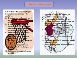 EL BALONCESTO Y EL VOLEIBOL


5. El partido debe estar dirigido por
tres árbitros: uno principal y dos             5. El partido lo dirigen dos árbitros, un
auxiliares.
                                                   anotador y un anotar asistente.
6. El partido esta conformado por 4
                                               6. El partido esta conformado por sets.
    periodos de 10 minutos cada
    uno .                                      7. El equipo completo lo pueden formar un
7. El equipo completo es de 12                     máximo de 14 jugadores (12 más 2
    jugadores: los cinco titulares y               líberos), un entrenador, un entrenador
    cinco suplentes, el entrenador y               asistente, un masajista y un médico
    un ayudante del entrenador.                8. La vestimenta se conforma por: camiseta,
8. La vestimenta esta conformada                   pantalón corto, calcetines, calzado
    por: camiseta sin mangas,                      deportivo y rodilleras.
    pantalones cortos, calzado en              9. En una jugada el balón no debe tocar el
    forma de bota y calcetines.                    piso.
9. Es común que el balón rebote en             10. Cuenta con un límite de toques por jugada
    el piso.                                       para cada equipo.
10. Por equipo los jugadores se                11. Se inicia en los juegos olímpicos en Tokio
    disputan el balón hasta lograr un              de 1964.
    lanzamiento.
11. Se inicia en los juegos olímpicos
    en 1936.
 