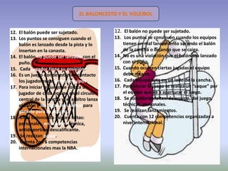 EL BALONCESTO Y EL VOLEIBOL


12. El balón puede ser sujetado.              12. El balón no puede ser sujetado.
13. Los puntos se consiguen cuando el         13. Los puntos se consiguen cuando los equipos
    balón es lanzado desde la pista y lo          tienen un mal lanzamiento sacando el balón
    insertan en la canasta.                       de la cancha o dejando que se caiga.
14. El balón no puede ser lanzado con el      14. No es una violación que el balón sea lanzado
    puño.                                         con el puño.
15. Cada jugador tiene su posición.           15. Cuando ocurren ciertas jugadas el equipo
16. Es un juego donde están en contacto           debe rotarse.
    los jugadores de ambos equipos.           16. Cada equipo esta en un lado de la cancha.
17. Para iniciar el juego se coloca un        17. Para iniciar el juego se realiza un “saque” por
    jugador de cada equipo en el circulo          el equipo que va a aperturar el juego.
    central de la cancha y el arbitro lanza   18. Se consideran faltas: de equipo, del juego,
    el balón y los jugadores saltan para          técnicas, personales.
    ganarlo para su equipo.                   19. Se realizan lanzamientos.
18. En el baloncesto existen faltas:          20. Cuenta con 12 competencias organizadas a
    personales, en ataque , técnica,              nivel internacional.
    antideportiva, descalificante.
19. Se realizan pases.
20. Cuenta con 6 competencias
    internacionales mas la NBA.
 