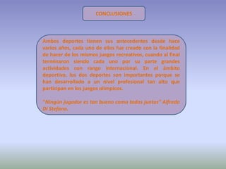 CONCLUSIONES



Ambos deportes tienen sus antecedentes desde hace
varios años, cada uno de ellos fue creado con la finalidad
de hacer de los mismos juegos recreativos, cuando al final
terminaron siendo cada uno por su parte grandes
actividades con rango internacional. En el ámbito
deportivo, los dos deportes son importantes porque se
han desarrollado a un nivel profesional tan alto que
participan en los juegos olímpicos.

“Ningún jugador es tan bueno como todos juntos” Alfredo
Di Stefano.
 