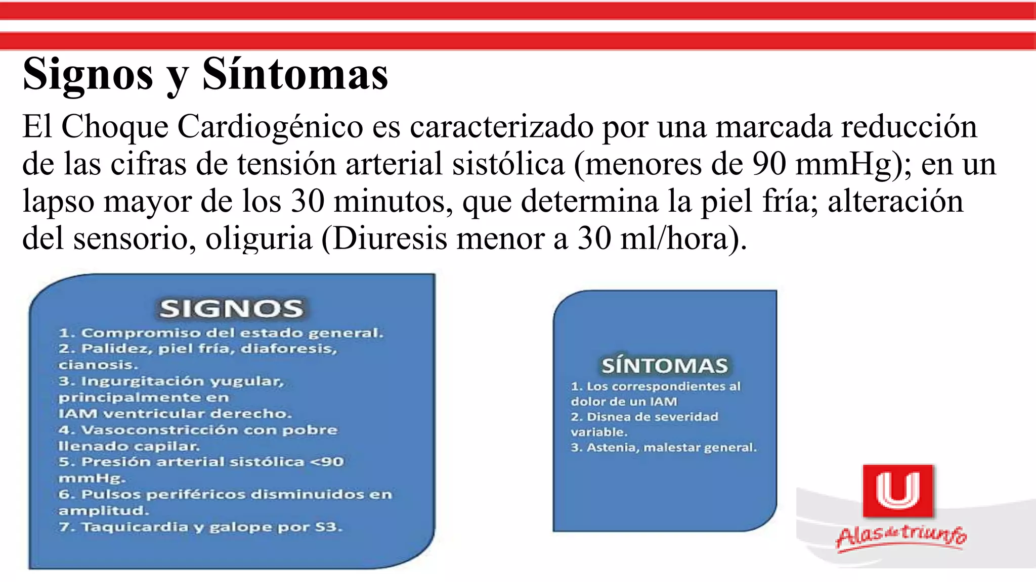 Signos y Síntomas
El Choque Cardiogénico es caracterizado por una marcada reducción
de las cifras de tensión arterial sistólica (menores de 90 mmHg); en un
lapso mayor de los 30 minutos, que determina la piel fría; alteración
del sensorio, oliguria (Diuresis menor a 30 ml/hora).
 