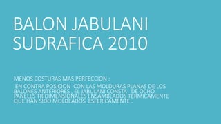 BALON JABULANI
SUDRAFICA 2010
MENOS COSTURAS MAS PERFECCION :
EN CONTRA POSICION CON LAS MOLDURAS PLANAS DE LOS
BALONES ANTERIORES , EL JABULANI CONSTA DE OCHO
PANELES TRIDIMENSIONALES ENSAMBLADOS TERMICAMENTE
QUE HAN SIDO MOLDEADOS ESFERICAMENTE .
 