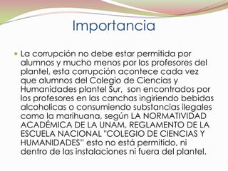 ImportanciaLa corrupción no debe estar permitida por alumnos y mucho menos por los profesores del plantel, esta corrupción acontece cada vez que alumnos del Colegio de Ciencias y Humanidades plantel Sur,  son encontrados por los profesores en las canchas ingiriendo bebidas alcoholicas o consumiendo substancias ilegales como la marihuana, según LA NORMATIVIDAD ACADÉMICA DE LA UNAM, REGLAMENTO DE LA ESCUELA NACIONAL "COLEGIO DE CIENCIAS Y HUMANIDADES” esto no está permitido, ni dentro de las instalaciones ni fuera del plantel.