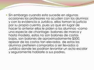 Sin embargo cuando esto sucede en algunas ocasiones los profesores no acuden con los alumnos y con la evidencia a Jurídico, ellos toman la justicia por su propia cuenta, pues ya que en lugar de hacer lo anterior ellos le piden a los alumnos –como una especie de chantage- balones de marca y hasta modelo, estos no son balones de costos bajos, son balones de aproximadamente $500, apesar de los costos tan elevados  de estos los alumnos prefieren comprarlos a ser llevados a Jurídico donde les podrianlevantar un acta escolar y seguramente hablarle a sus padres.