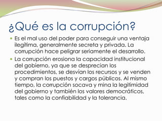¿Qué es la corrupción?Es el mal uso del poder para conseguir una ventaja ilegítima, generalmente secreta y privada. La corrupción hace peligrar seriamente el desarrollo.La corrupción erosiona la capacidad institucional del gobierno, ya que se desprecian los procedimientos, se desvían los recursos y se venden y compran los puestos y cargos públicos. Al mismo tiempo, la corrupción socava y mina la legitimidad del gobierno y también los valores democráticos, tales como la confiabilidad y la tolerancia.