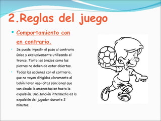 2.Reglas del juego Comportamiento con en contrario. Se puede impedir el paso al contrario única y exclusivamente utilizando el tronco. Tanto los brazos como las piernas no deben de estar abiertas. Todas las acciones con el contrario, que no vayan dirigidas claramente al balón llevan implicitas sanciones que van desde la amonestacion hasta la expulsión. Una sanción intermedia es la expulsión del jugador durante 2 minutos.  