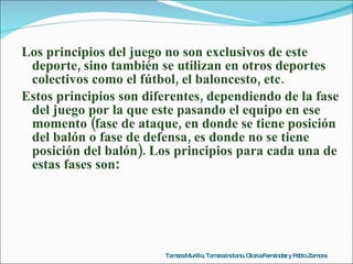 Los principios del juego no son exclusivos de este deporte, sino también se utilizan en otros deportes colectivos como el fútbol, el baloncesto, etc. Estos principios son diferentes, dependiendo de la fase del juego por la que este pasando el equipo en ese momento (fase de ataque, en donde se tiene posición del balón o fase de defensa, es donde no se tiene posición del balón). Los principios para cada una de estas fases son : Tamara Murillo, Tamara Indiano, Gloria Fernández y Pablo Zamora 