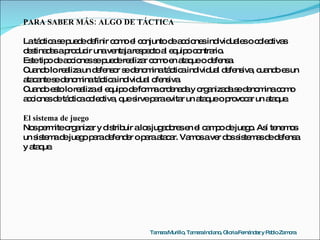 PARA SABER MÁS: ALGO DE TÁCTICA La táctica se puede definir como el conjunto de acciones individuales o colectivas destinadas a producir una ventaja respecto al equipo contrario. Este tipo de acciones se puede realizar como en ataque o defensa. Cuando lo realiza un defensor se denomina táctica individual defensiva, cuando es un atacante se denomina táctica individual ofensiva. Cuando esto lo realiza el equipo de forma ordenada y organizada se denomina como acciones de táctica colectiva, que sirve para evitar un ataque o provocar un ataque. El sistema de juego Nos permite organizar y distribuir a los jugadores en el campo de juego. Así tenemos un sistema de juego para defender o para atacar. Vamos a ver dos sistemas de defensa y ataque. Tamara Murillo, Tamara Indiano, Gloria Fernández y Pablo Zamora 