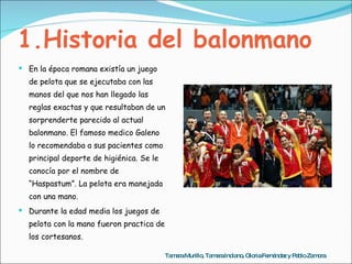 1.Historia del balonmano En la época romana existía un juego de pelota que se ejecutaba con las manos del que nos han llegado las reglas exactas y que resultaban de un sorprenderte parecido al actual balonmano. El famoso medico Galeno lo recomendaba a sus pacientes como principal deporte de higiénica. Se le conocía por el nombre de “Haspastum”. La pelota era manejada con una mano. Durante la edad media los juegos de pelota con la mano fueron practica de los cortesanos. Tamara Murillo, Tamara Indiano, Gloria Fernández y Pablo Zamora 
