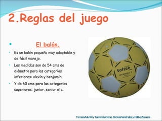 2.Reglas del juego El balón. Es un balón pequeño muy adaptable y de fácil manejo.  Las medidas son de 54 cms de diámetro para las categorías inferiores: alevín y benjamín. Y de 60 cms para las categorías superiores: junior, senior etc. Tamara Murillo, Tamara Indiano, Gloria Fernández y Pablo Zamora 