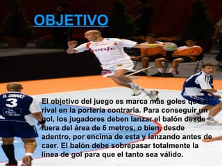 OBJETIVO El objetivo del juego es marca más goles que el rival en la portería contraria. Para conseguir un gol, los jugadores deben lanzar el balón desde fuera del área de 6 metros, o bien, desde adentro, por encima de esta y lanzando antes de caer. El balón debe sobrepasar totalmente la línea de gol para que el tanto sea válido. 