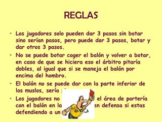 REGLAS Los jugadores solo pueden dar 3 pasos sin botar sino serían pasos, pero puede dar 3 pasos, botar y dar otros 3 pasos. No se puede botar coger el balón y volver a botar, en caso de que se hiciera eso el árbitro pitaría dobles, al igual que si se maneja el balón por encima del hombro. El balón no se puede dar con la parte inferior de los muslos, sería pie. Los jugadores no pueden pisar el área de portería con el balón en las manos, ni en defensa si estas defendiendo a un atacante. 