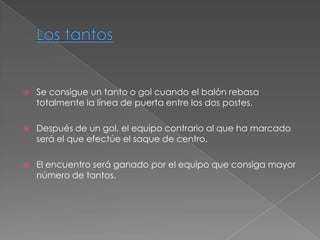    Se consigue un tanto o gol cuando el balón rebasa
    totalmente la línea de puerta entre los dos postes.

   Después de un gol, el equipo contrario al que ha marcado
    será el que efectúe el saque de centro.

   El encuentro será ganado por el equipo que consiga mayor
    número de tantos.
 