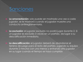    La amonestación: solo puede ser mostrada una vez a cada
    jugador, se le mostrará cuando el jugador muestre una
    conducta antirreglamentaria.

   La exclusión: el jugador excluido no podrá jugar durante 2. Si
    un jugador es excluido 3 veces en un partido, da lugar a su
    descalificación inmediata.

   La descalificación: el jugador deberá de abandonar el
    terreno de juego para el resto del partido, jugando su equipo
    durante 2 minutos con uno menos y entrando otro jugador
    en su lugar cuando el tiempo se haya cumplido
 