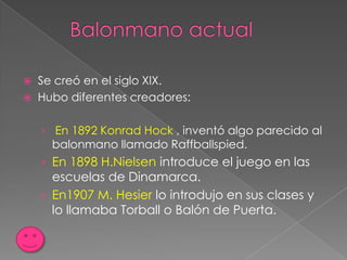    Se creó en el siglo XIX.
   Hubo diferentes creadores:

    › En 1892 Konrad Hock , inventó algo parecido al
      balonmano llamado Raffballspied.
    › En 1898 H.Nielsen introduce el juego en las
      escuelas de Dinamarca.
    › En1907 M. Hesier lo introdujo en sus clases y
      lo llamaba Torball o Balón de Puerta.
 