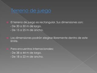    El terreno de juego es rectangular. Sus dimensiones son:
    - De 30 a 50 m de largo.
    - De 15 a 25 m de ancho.

   Las dimensiones podrán elegirse libremente dentro de este
    límite.

   Para encuentros internacionales:
    - De 38 a 44 m de largo.
    - De 18 a 22 m de ancho.
 