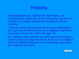 Historia. Para establecer los orígenes del balonmano, los investigadores tratan de buscar similitudes y puntos de contacto con juegos propios de los griegos y de los romanos. Todo el mundo está de acuerdo en que el balonmano, tal y como se entiende ahora, es un deporte realmente muy joven, del primer cuarto del siglo XX. En cualquier caso, también es cierto que en la antigua Grecia existió el "juego de urania" en el que se usaba el balón de medidas parecida a una manzana, que debía ser sostenido en el aire.  