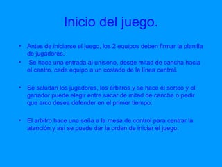 Inicio del juego. Antes de iniciarse el juego, los 2 equipos deben firmar la planilla de jugadores. Se hace una entrada al unísono, desde mitad de cancha hacia el centro, cada equipo a un costado de la línea central. Se saludan los jugadores, los árbitros y se hace el sorteo y el  ganador puede elegir entre sacar de mitad de cancha o pedir que arco desea defender en el primer tiempo. El arbitro hace una seña a la mesa de control para centrar la atención y así se puede dar la orden de iniciar el juego.  