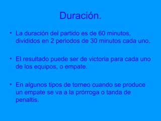 Duración. La duración del partido es de 60 minutos, divididos en 2 periodos de 30 minutos cada uno.  El resultado puede ser de victoria para cada uno de los equipos, o empate. En algunos tipos de torneo cuando se produce un empate se va a la prórroga o tanda de penaltis.  