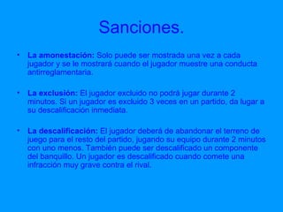 Sanciones. La amonestación:  Solo puede ser mostrada una vez a cada jugador y se le mostrará cuando el jugador muestre una conducta antirreglamentaria. La exclusión:  El jugador excluido no podrá jugar durante 2 minutos. Si un jugador es excluido 3 veces en un partido, da lugar a su descalificación inmediata. La descalificación:  El jugador deberá de abandonar el terreno de juego para el resto del partido, jugando su equipo durante 2 minutos con uno menos. También puede ser descalificado un componente del banquillo. Un jugador es descalificado cuando comete una infracción muy grave contra el rival. 
