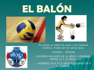 EL BALÓN Se utiliza un balón de cuero o de material sintético. Puede ser de varios tipos. JUVENIL – SENIOR. MUJERES MAYORES DE 14 AÑOS Y HOMBRES ENTRE 12 Y 16 AÑOS. - HOMBRES DE 8 A 12 AÑOS Y MUJERES DE 8 A 14 AÑOS. 