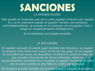 SANCIONES LA AMONESTACIÓN: Solo puede se mostrada una vez a cada jugador (máximo por equipo 3) y se le mostrará cuando el jugador cometa una conducta antirreglamentaria, se exceda en el contacto con el jugador rival o tenga un comportamiento antideportivo.  Se le enseñará una tarjeta amarilla. LA EXCLUSIÓN: El jugador excluido no podrá jugar durante dos minutos y su puesto se quedará libre hasta que vuelva al terreno de juego. Si un jugador es excluido tres veces, se descalifica. El árbitro lo usará en caso de que cometa infracciones de forma reiterada, repita su comportamiento antideportivo o cuando el jugador no ponga el balón ene le suelo cuando se pita falta en contra de su equipo. Se muestra el puño cerrado con el dedo índice y corazón levantados. 