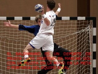 EL BALONMANO ES UN DEPORTE DE PELOTA CUYO OBJETIVO ES MARCAR GOL CON LA PELOTA EN LA MANO EN LA META O PORTERÍA DEL EQUIPO RIVAL 