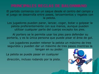 PRINCIPALES REGLAS DE BALONMANO El partido comienza con un saque desde el centro del campo y el juego se desarrolla entre pases, lanzamientos y regates con la pelota.  Los jugadores pueden parar, lanzar, coger, botar o golpear la pelota preferentemente con sus manos, aunque pueden utilizar cualquier parte del cuerpo excepto los pies. Al portero se le permite usar los pies para defender su portería, y es la única persona que puede pisar el área de gol. Los jugadores pueden retener la pelota un máximo de tres segundos y pueden dar un máximo de tres pasos mientras la tengan en su poder.  La pelota se puede pasar en cualquier dirección, incluso rodando por la pista.  