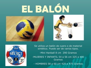 EL BALÓN
Se utiliza un balón de cuero o de material
sintético. Puede ser de varios tipos.
-Mini Hanball 8 cm 290 Gramos
-MUJERES Y INFANTIL 54 a 56 cm 325 a 400
Gramos
- HOMBRES 58 a 60 cm 425 a 475 Gramos
 
